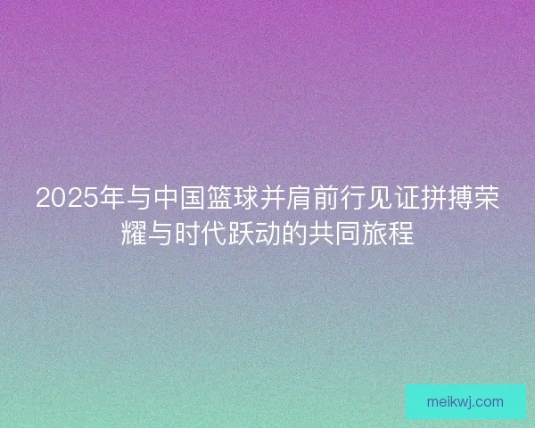 2025年与中国篮球并肩前行见证拼搏荣耀与时代跃动的共同旅程